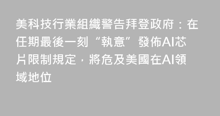 美科技行業組織警告拜登政府：在任期最後一刻“執意”發佈AI芯片限制規定，將危及美國在AI領域地位