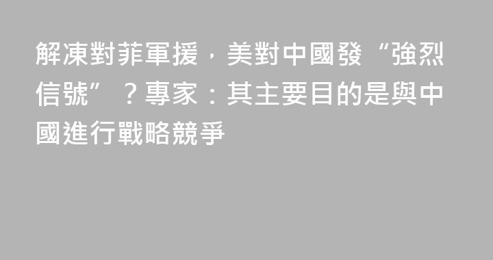 解凍對菲軍援，美對中國發“強烈信號”？專家：其主要目的是與中國進行戰略競爭
