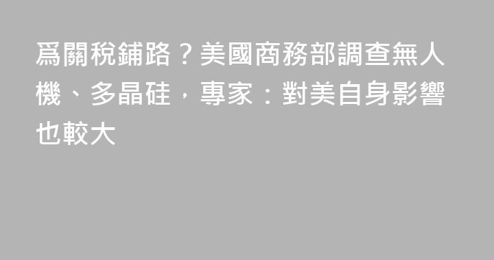 爲關稅鋪路？美國商務部調查無人機、多晶硅，專家：對美自身影響也較大