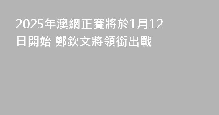 2025年澳網正賽將於1月12日開始 鄭欽文將領銜出戰