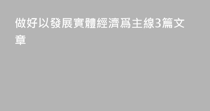 做好以發展實體經濟爲主線3篇文章
