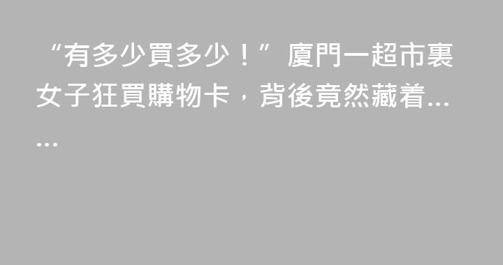 “有多少買多少！”廈門一超市裏女子狂買購物卡，背後竟然藏着……