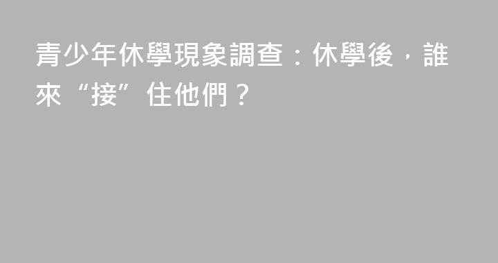 青少年休學現象調查：休學後，誰來“接”住他們？