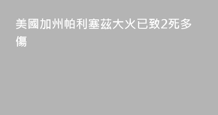 美國加州帕利塞茲大火已致2死多傷