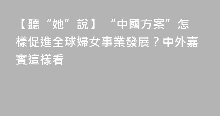 【聽“她”說】 “中國方案”怎樣促進全球婦女事業發展？中外嘉賓這樣看