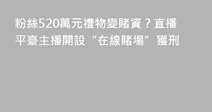 粉絲520萬元禮物變賭資？直播平臺主播開設“在線賭場”獲刑