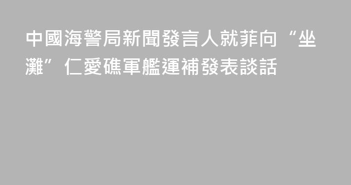 中國海警局新聞發言人就菲向“坐灘”仁愛礁軍艦運補發表談話
