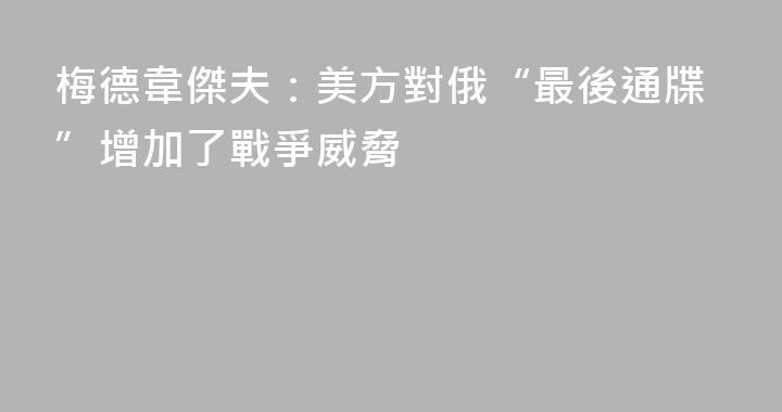 梅德韋傑夫：美方對俄“最後通牒”增加了戰爭威脅