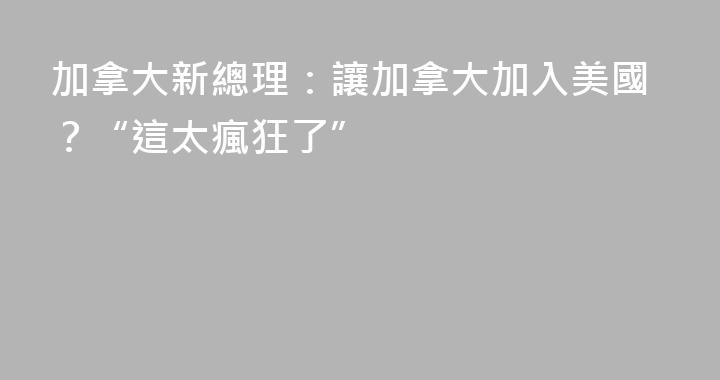 加拿大新總理：讓加拿大加入美國？“這太瘋狂了”