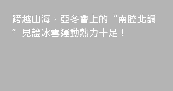 跨越山海，亞冬會上的“南腔北調”見證冰雪運動熱力十足！