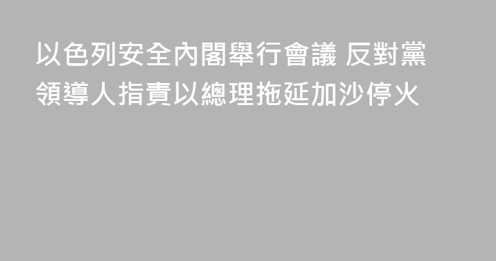 以色列安全內閣舉行會議 反對黨領導人指責以總理拖延加沙停火