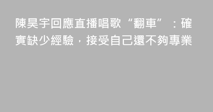 陳昊宇回應直播唱歌“翻車”：確實缺少經驗，接受自己還不夠專業