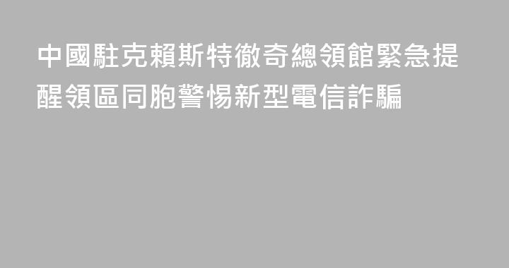 中國駐克賴斯特徹奇總領館緊急提醒領區同胞警惕新型電信詐騙