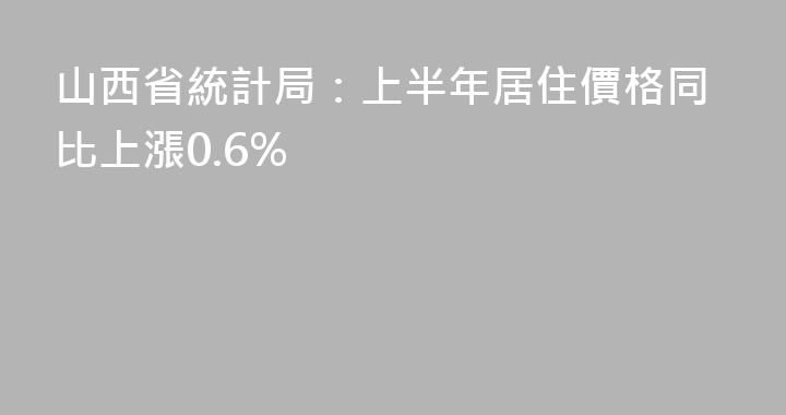山西省統計局：上半年居住價格同比上漲0.6%