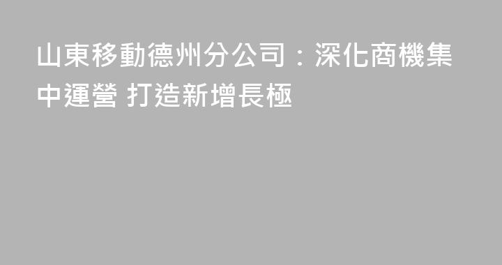 山東移動德州分公司：深化商機集中運營 打造新增長極