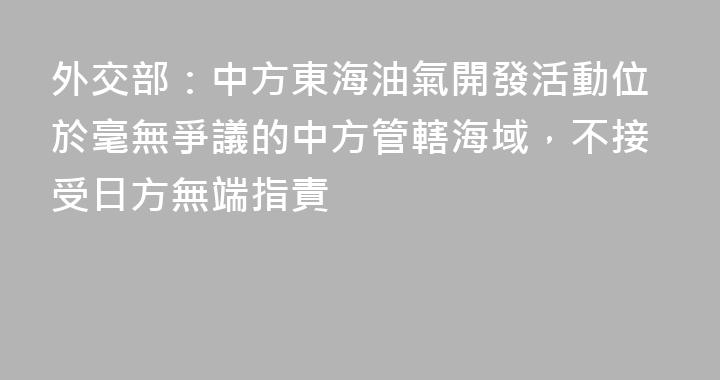 外交部：中方東海油氣開發活動位於毫無爭議的中方管轄海域，不接受日方無端指責