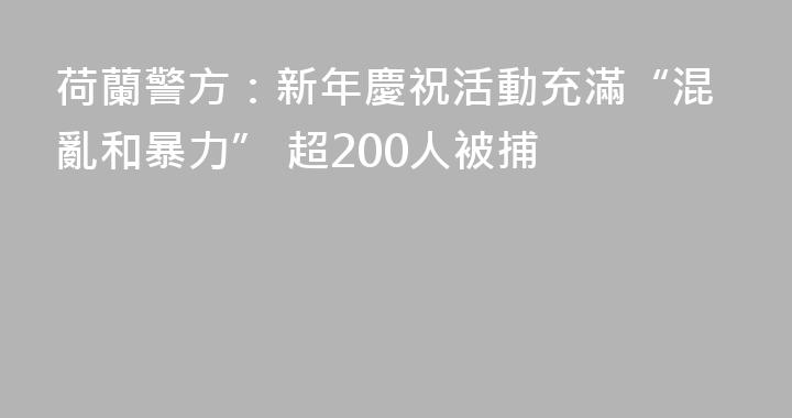 荷蘭警方：新年慶祝活動充滿“混亂和暴力” 超200人被捕