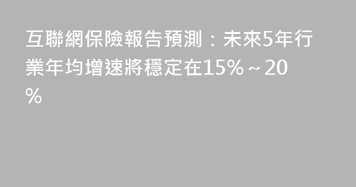 互聯網保險報告預測：未來5年行業年均增速將穩定在15%～20%
