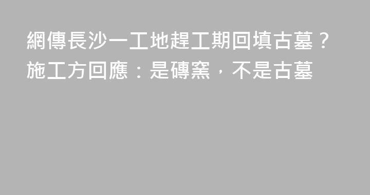 網傳長沙一工地趕工期回填古墓？施工方回應：是磚窯，不是古墓