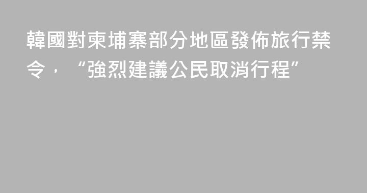韓國對柬埔寨部分地區發佈旅行禁令，“強烈建議公民取消行程”