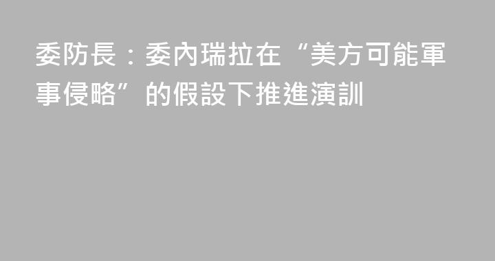 委防長：委內瑞拉在“美方可能軍事侵略”的假設下推進演訓