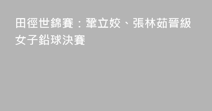 田徑世錦賽：鞏立姣、張林茹晉級女子鉛球決賽