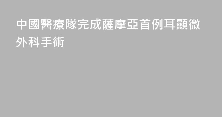 中國醫療隊完成薩摩亞首例耳顯微外科手術