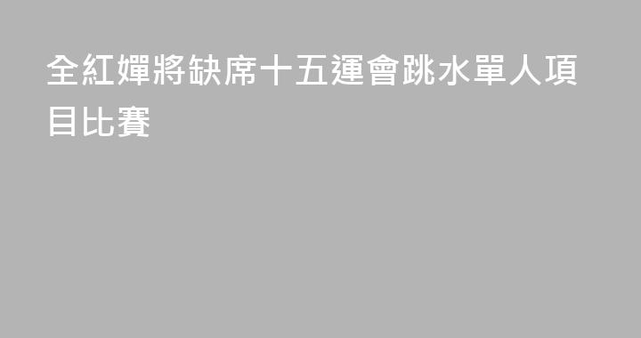 全紅嬋將缺席十五運會跳水單人項目比賽