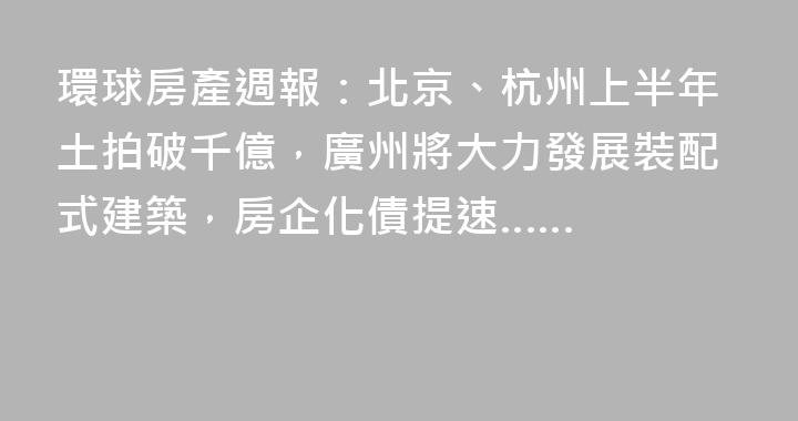 環球房產週報：北京、杭州上半年土拍破千億，廣州將大力發展裝配式建築，房企化債提速……