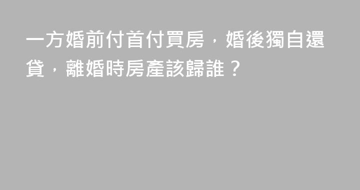 一方婚前付首付買房，婚後獨自還貸，離婚時房產該歸誰？