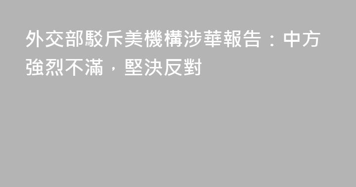 外交部駁斥美機構涉華報告：中方強烈不滿，堅決反對