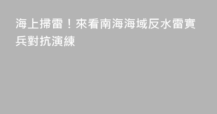 海上掃雷！來看南海海域反水雷實兵對抗演練