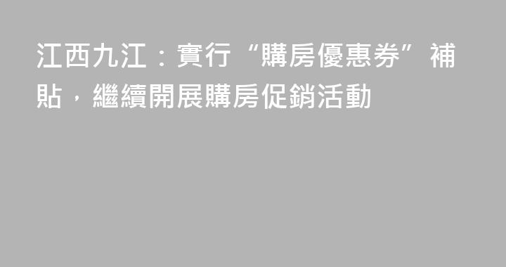 江西九江：實行“購房優惠券”補貼，繼續開展購房促銷活動