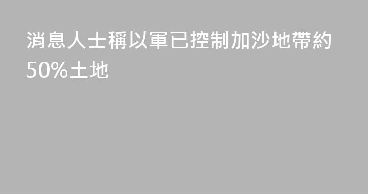 消息人士稱以軍已控制加沙地帶約50%土地