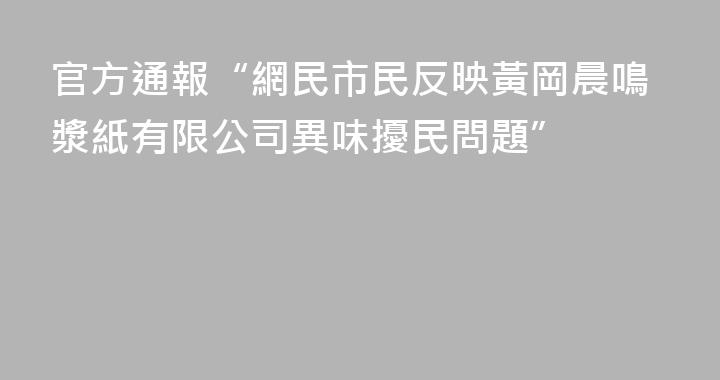 官方通報“網民市民反映黃岡晨鳴漿紙有限公司異味擾民問題”