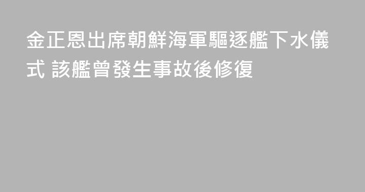 金正恩出席朝鮮海軍驅逐艦下水儀式 該艦曾發生事故後修復