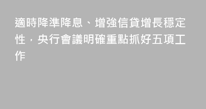 適時降準降息、增強信貸增長穩定性，央行會議明確重點抓好五項工作