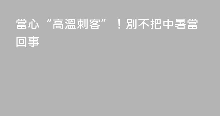 當心“高溫刺客”！別不把中暑當回事