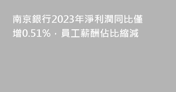 南京銀行2023年淨利潤同比僅增0.51%，員工薪酬佔比縮減