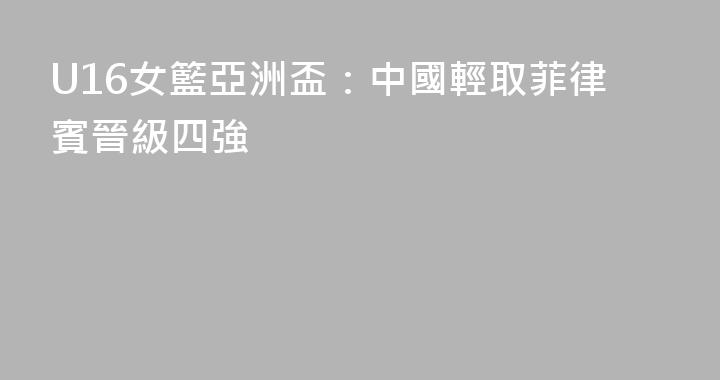U16女籃亞洲盃：中國輕取菲律賓晉級四強