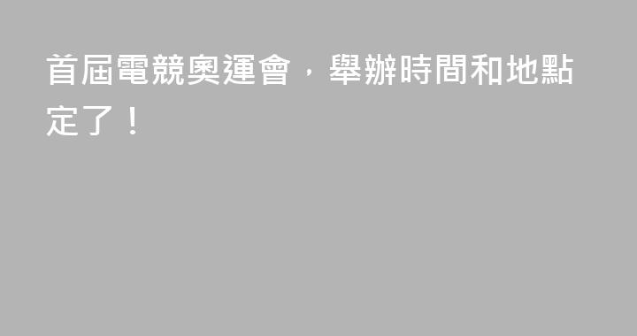 首屆電競奧運會，舉辦時間和地點定了！