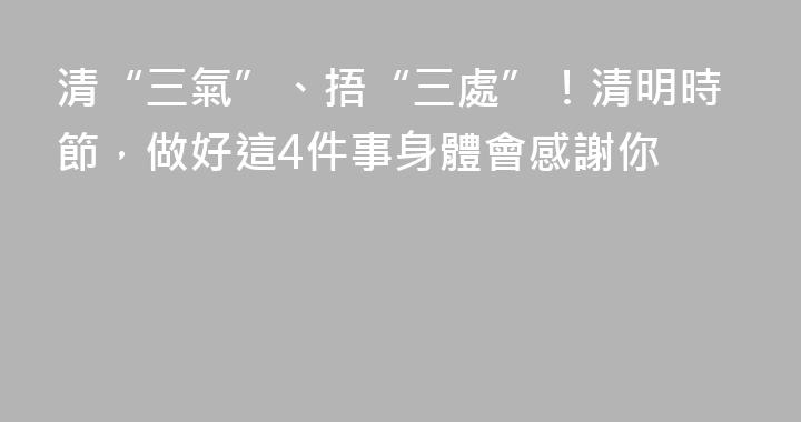 清“三氣”、捂“三處”！清明時節，做好這4件事身體會感謝你