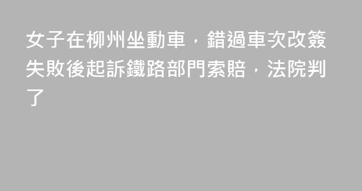 女子在柳州坐動車，錯過車次改簽失敗後起訴鐵路部門索賠，法院判了