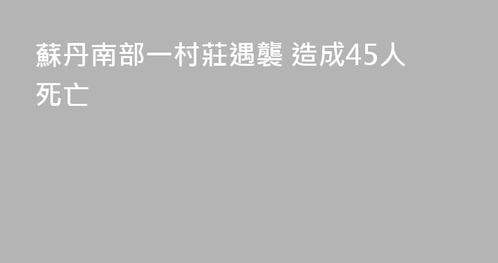 蘇丹南部一村莊遇襲 造成45人死亡