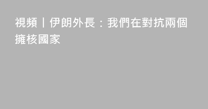 視頻丨伊朗外長：我們在對抗兩個擁核國家