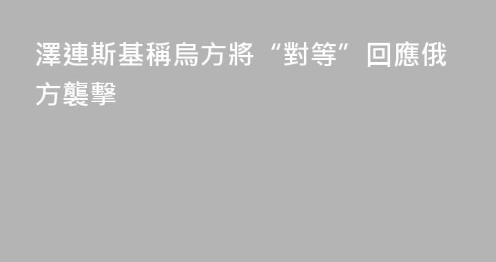 澤連斯基稱烏方將“對等”回應俄方襲擊