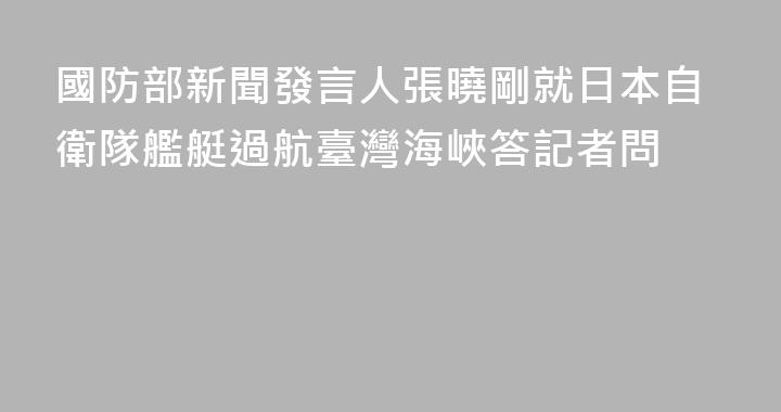 國防部新聞發言人張曉剛就日本自衛隊艦艇過航臺灣海峽答記者問