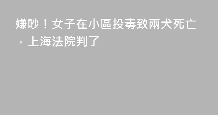 嫌吵！女子在小區投毒致兩犬死亡，上海法院判了