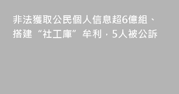 非法獲取公民個人信息超6億組、搭建“社工庫”牟利，5人被公訴