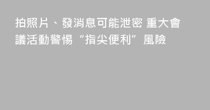 拍照片、發消息可能泄密 重大會議活動警惕“指尖便利”風險